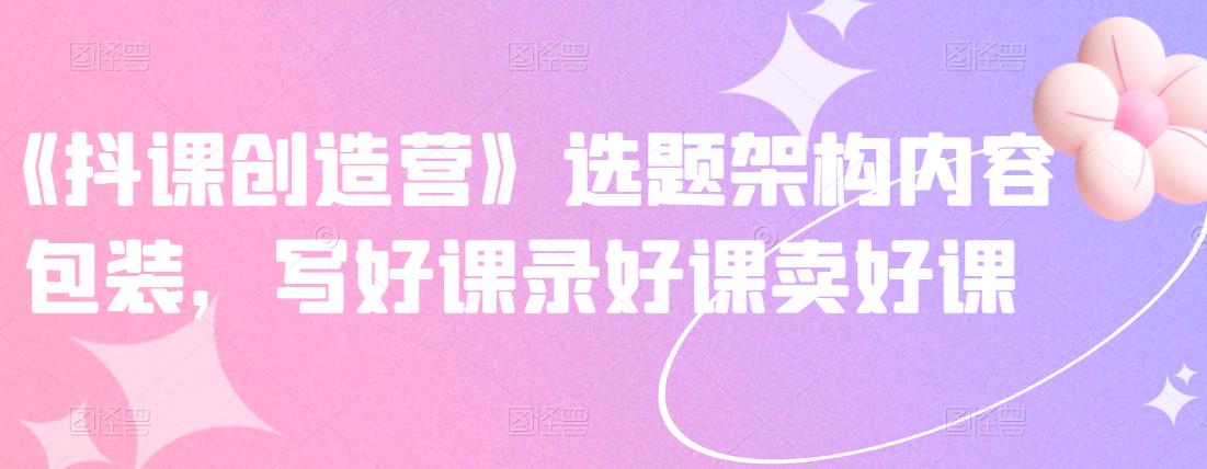《抖课创造营》选题架构内容包装，写好课录好课卖好课-86资源库