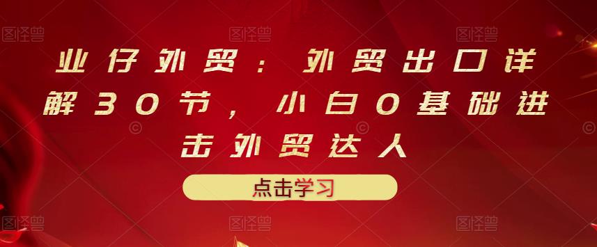 业仔外贸：外贸出口详解30节，小白0基础进击外贸达人 价值666元-86资源库