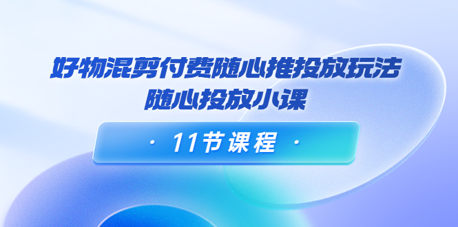 好物混剪付费随心推投放玩法，随心投放小课（11节课程）-86资源库
