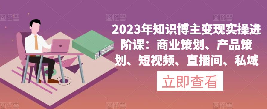 2023年知识博主变现实操进阶课：商业策划、产品策划、短视频、直播间、私域-86资源库