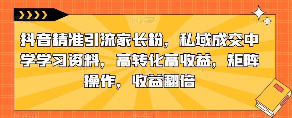 抖音精准引流家长粉，私域成交中学学习资料，高转化高收益，矩阵操作，收益翻倍【揭秘】-86资源库