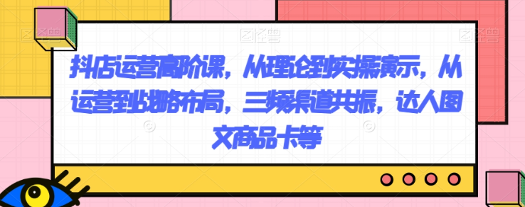抖店运营高阶课，从理论到实操演示，从运营到战略布局，三频渠道共振，达人图文商品卡等-86资源库