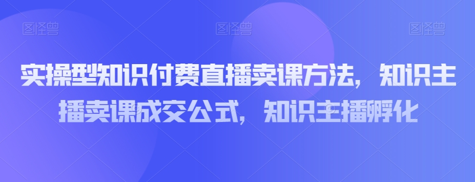 实操型知识付费直播卖课方法，知识主播卖课成交公式，知识主播孵化-86资源库