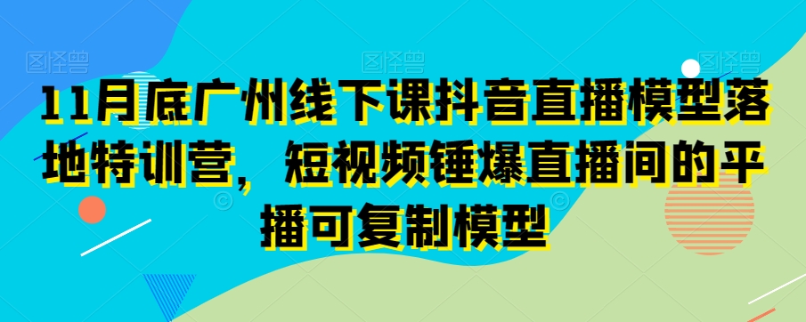11月底广州线下课抖音直播模型落地特训营，短视频锤爆直播间的平播可复制模型-86资源库