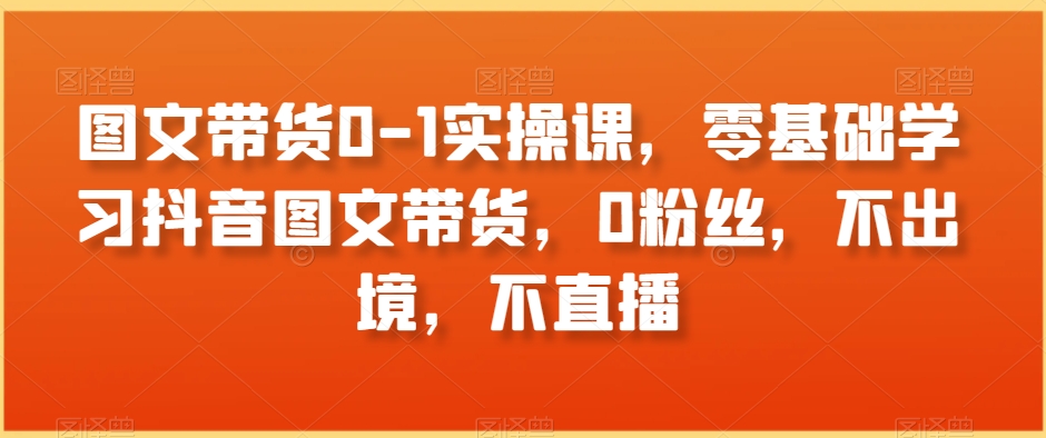 图文带货0-1实操课，零基础学习抖音图文带货，0粉丝，不出境，不直播-86资源库