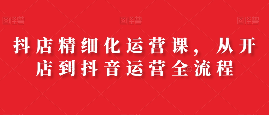 抖店精细化运营课，从开店到抖音运营全流程-86资源库