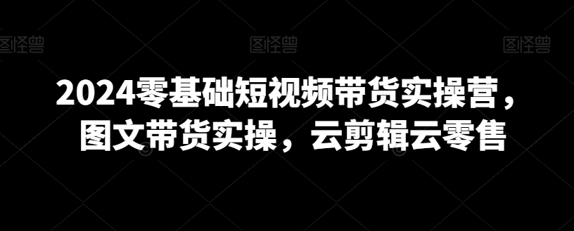 2024零基础短视频带货实操营，图文带货实操，云剪辑云零售-86资源库