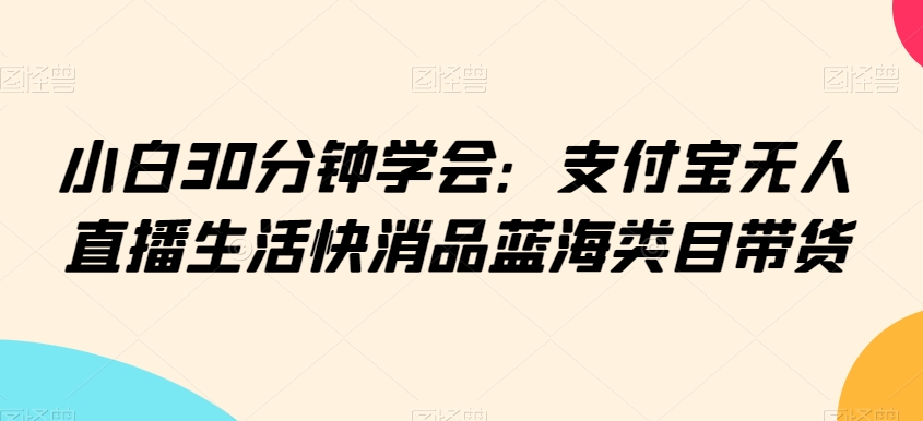 小白30分钟学会：支付宝无人直播生活快消品蓝海类目带货【揭秘】-86资源库