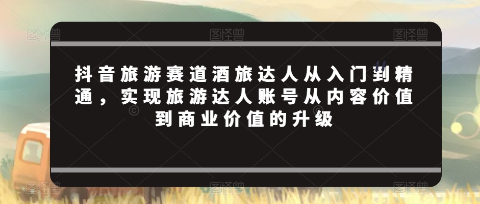 抖音旅游赛道酒旅达人从入门到精通，实现旅游达人账号从内容价值到商业价值的升级-86资源库