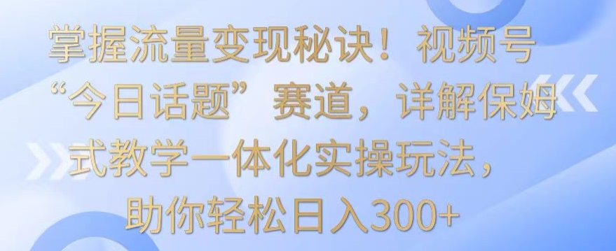 掌握流量变现秘诀！视频号“今日话题”赛道，详解保姆式教学一体化实操玩法，助你轻松日入300+【揭秘】-86资源库
