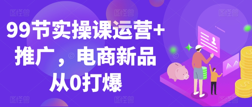 99节实操课运营+推广，电商新品从0打爆-86资源库