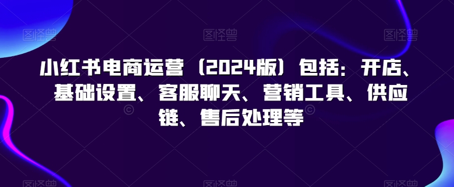 小红书电商运营（2024版）包括：开店、基础设置、客服聊天、营销工具、供应链、售后处理等-86资源库