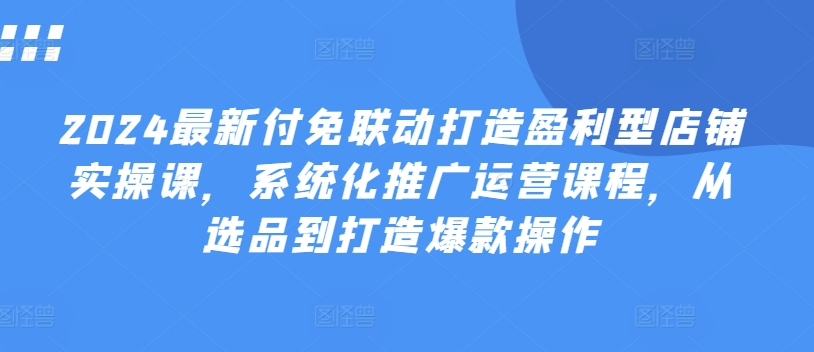 2024最新付免联动打造盈利型店铺实操课，​系统化推广运营课程，从选品到打造爆款操作-86资源库