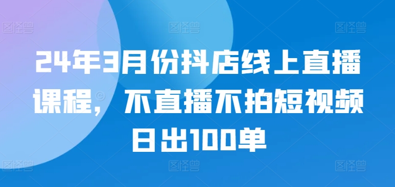 24年3月份抖店线上直播课程，不直播不拍短视频日出100单-86资源库