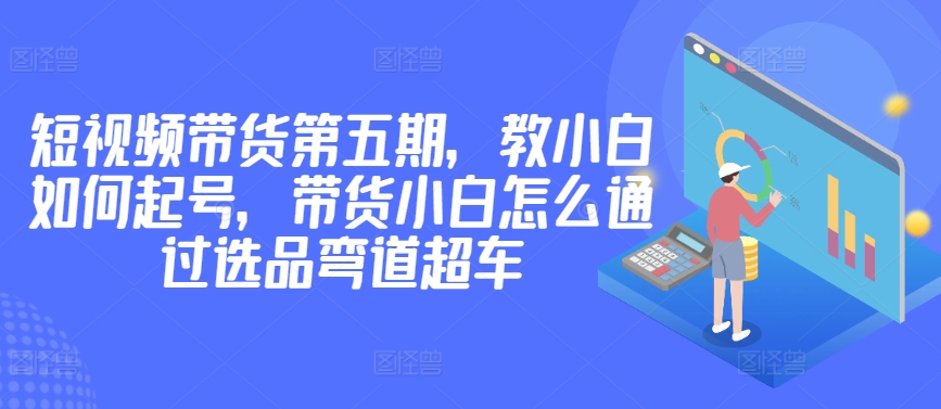 价值2980短视频带货第五期，教小白如何起号，带货小白怎么通过选品弯道超车-86资源库