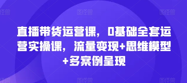 直播带货运营课，0基础全套运营实操课，流量变现+思维模型+多案例呈现-86资源库