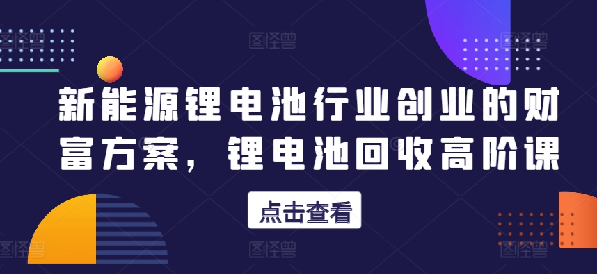 新能源锂电池行业创业的财富方案，锂电池回收高阶课-86资源库