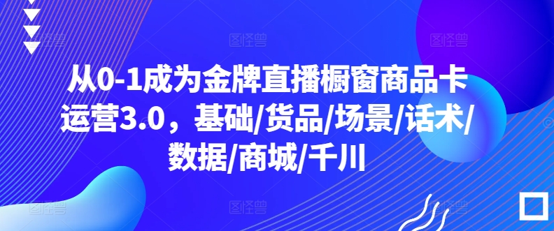 从0-1成为金牌直播橱窗商品卡运营3.0，基础/货品/场景/话术/数据/商城/千川-86资源库