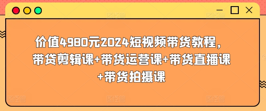 价值4980元2024短视频带货教程，带贷剪辑课+带货运营课+带货直播课+带货拍摄课-86资源库