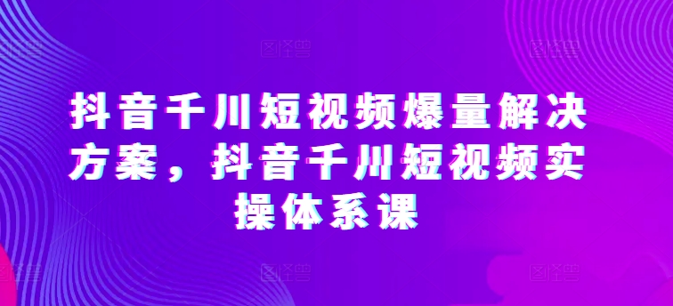 抖音千川短视频爆量解决方案，抖音千川短视频实操体系课-86资源库