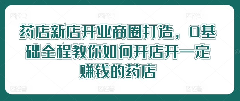 药店新店开业商圈打造，0基础全程教你如何开店开一定赚钱的药店-86资源库