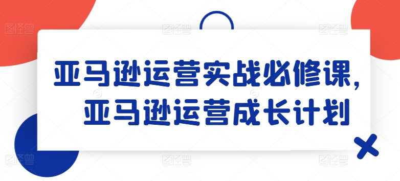 亚马逊运营实战必修课，亚马逊运营成长计划-86资源库