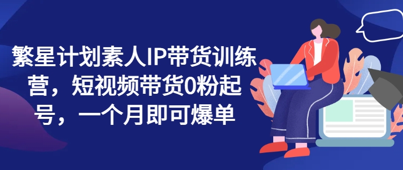 繁星计划素人IP带货训练营，短视频带货0粉起号，一个月即可爆单-86资源库