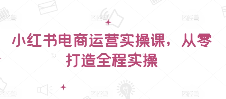 小红书电商运营实操课，​从零打造全程实操-86资源库