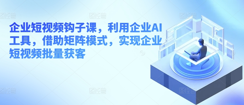 企业短视频钩子课，利用企业AI工具，借助矩阵模式，实现企业短视频批量获客-86资源库