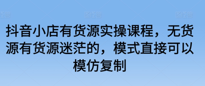 抖音小店有货源实操课程，无货源有货源迷茫的，模式直接可以模仿复制-86资源库