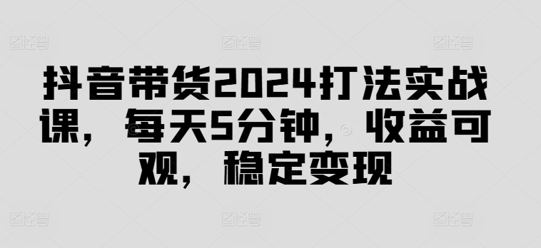 抖音带货2024打法实战课，每天5分钟，收益可观，稳定变现【揭秘】-86资源库