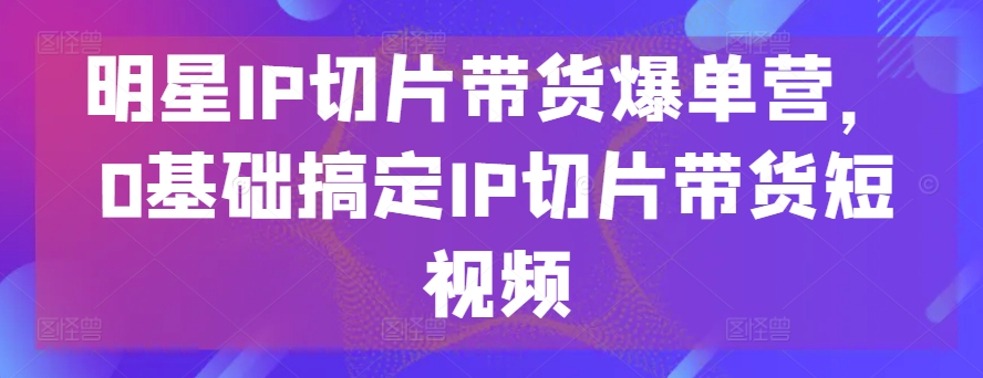 明星IP切片带货爆单营，0基础搞定IP切片带货短视频-86资源库