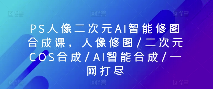 PS人像二次元AI智能修图合成课，人像修图/二次元COS合成/AI智能合成/一网打尽-86资源库