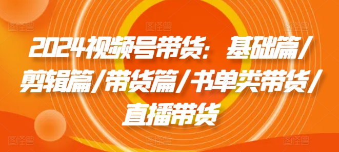 2024视频号带货：基础篇/剪辑篇/带货篇/书单类带货/直播带货-86资源库