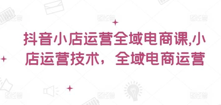 抖音小店运营全域电商课，​小店运营技术，全域电商运营-86资源库