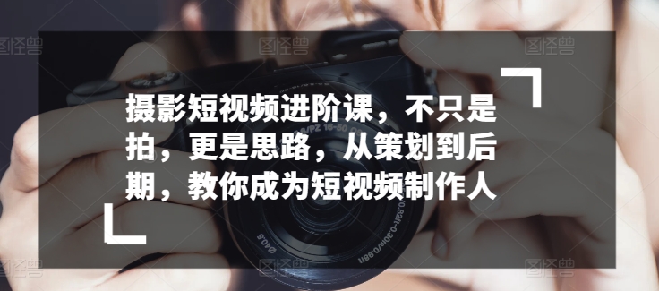 摄影短视频进阶课，不只是拍，更是思路，从策划到后期，教你成为短视频制作人-86资源库