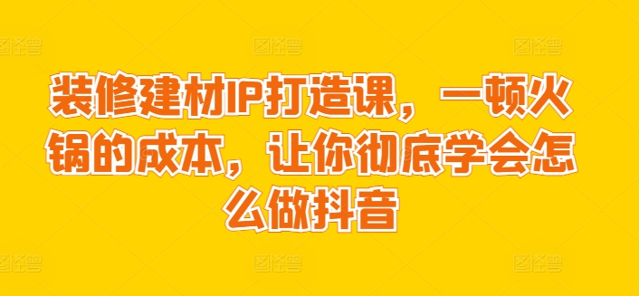 装修建材IP打造课，一顿火锅的成本，让你彻底学会怎么做抖音-86资源库