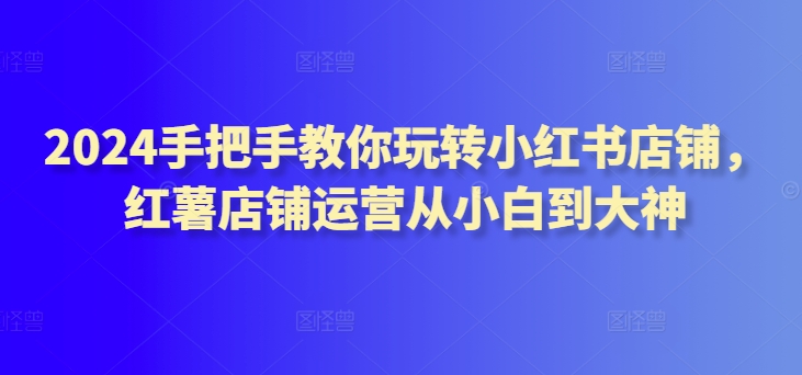 2024手把手教你玩转小红书店铺，红薯店铺运营从小白到大神-86资源库