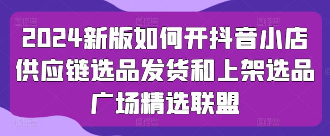 2024新版如何开抖音小店供应链选品发货和上架选品广场精选联盟-86资源库