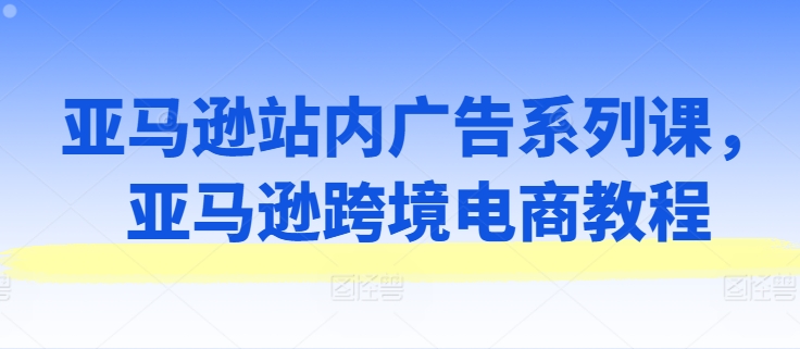 亚马逊站内广告系列课，亚马逊跨境电商教程-86资源库