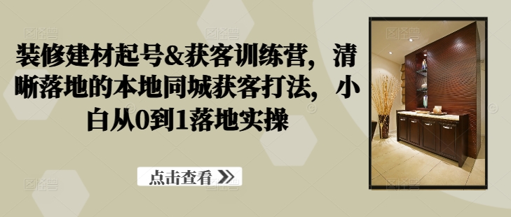 装修建材起号&获客训练营，​清晰落地的本地同城获客打法，小白从0到1落地实操-86资源库