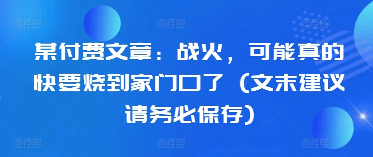 某付费文章：战火，可能真的快要烧到家门口了 (文末建议请务必保存)-86资源库