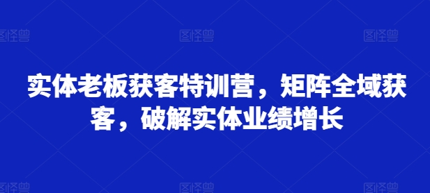 实体老板获客特训营，矩阵全域获客，破解实体业绩增长-86资源库