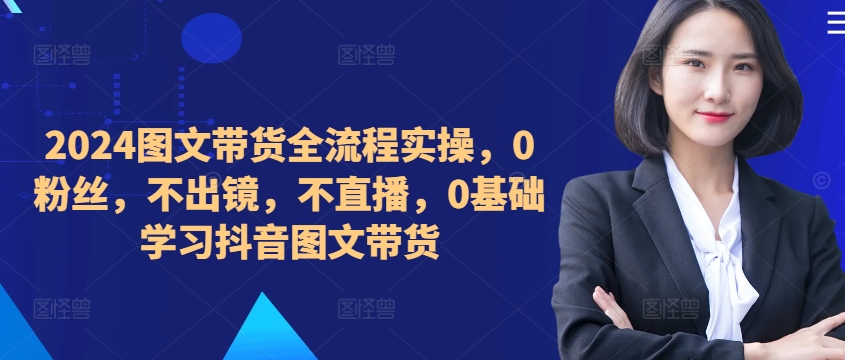 ​​​​​​2024图文带货全流程实操，0粉丝，不出镜，不直播，0基础学习抖音图文带货-86资源库