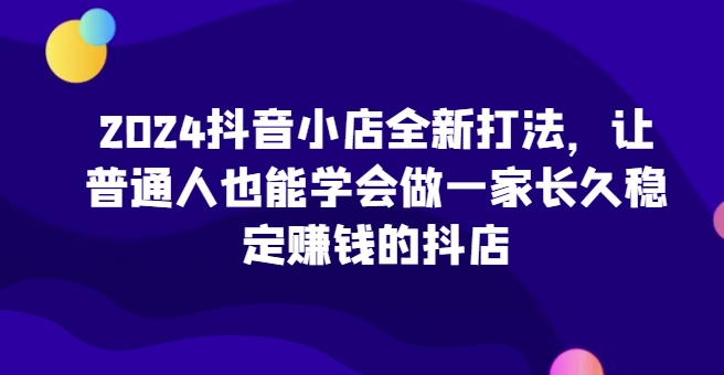 2024抖音小店全新打法，让普通人也能学会做一家长久稳定赚钱的抖店（更新）-86资源库